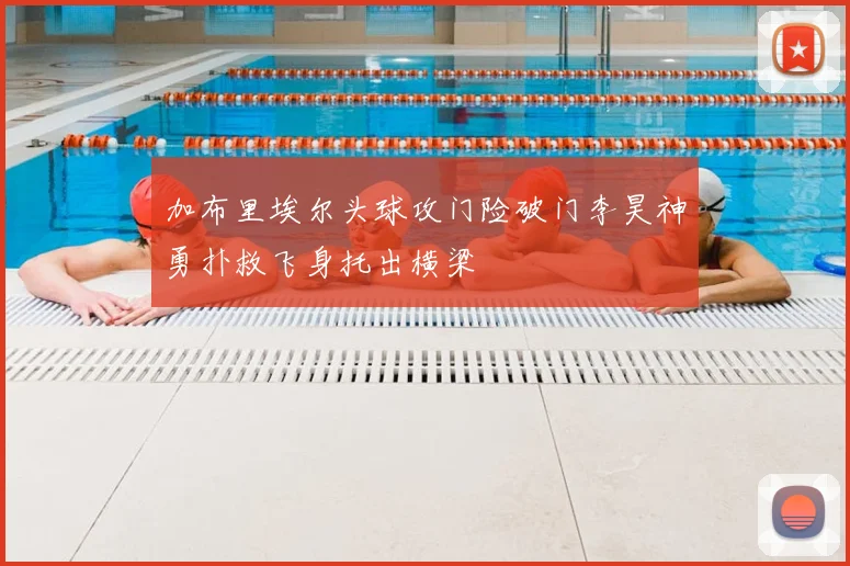 加布里埃尔头球攻门险破门李昊神勇扑救飞身托出横梁