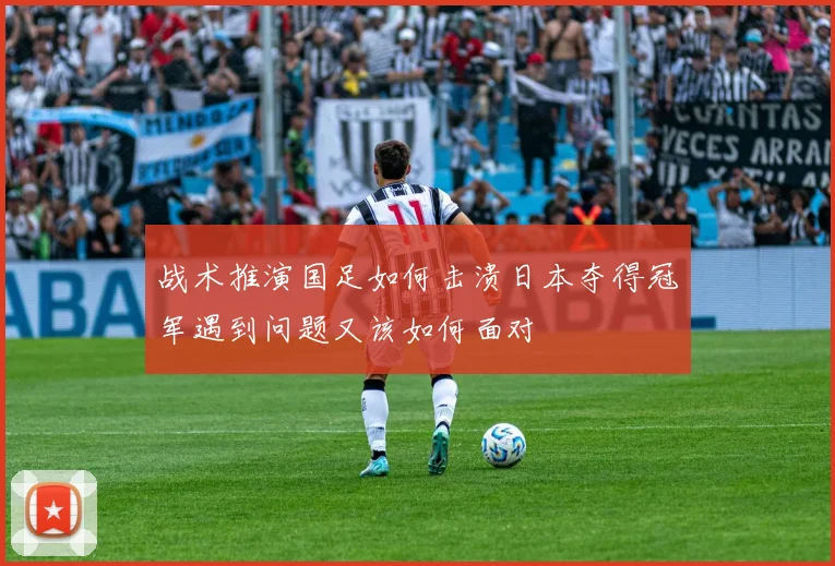 战术推演国足如何击溃日本夺得冠军遇到问题又该如何面对