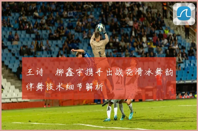 王诗玥柳鑫宇携手出战花滑冰舞韵律舞技术细节解析