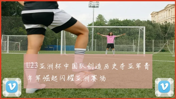 U23亚洲杯中国队创造历史夺亚军青年军崛起闪耀亚洲赛场