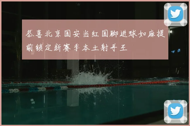 恭喜北京国安当红国脚进球如麻提前锁定新赛季本土射手王