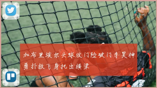 加布里埃尔头球攻门险破门李昊神勇扑救飞身托出横梁