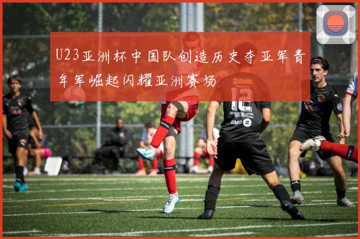 U23亚洲杯中国队创造历史夺亚军青年军崛起闪耀亚洲赛场