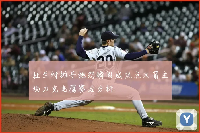 杜兰特摊手抱怨瞬间成焦点火箭主场力克老鹰赛后分析