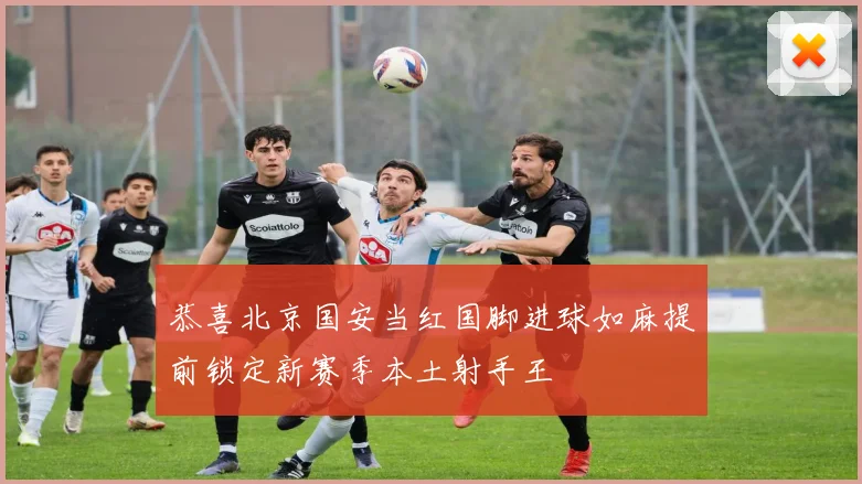 恭喜北京国安当红国脚进球如麻提前锁定新赛季本土射手王