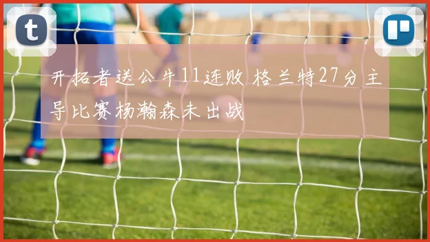 开拓者送公牛11连败 格兰特27分主导比赛杨瀚森未出战