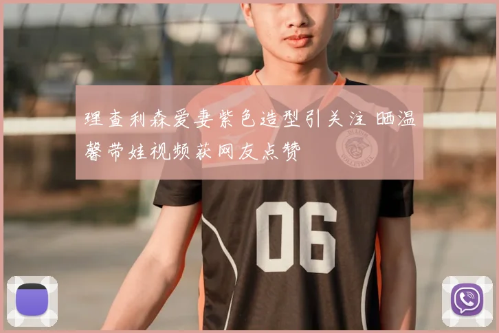 理查利森爱妻紫色造型引关注 晒温馨带娃视频获网友点赞