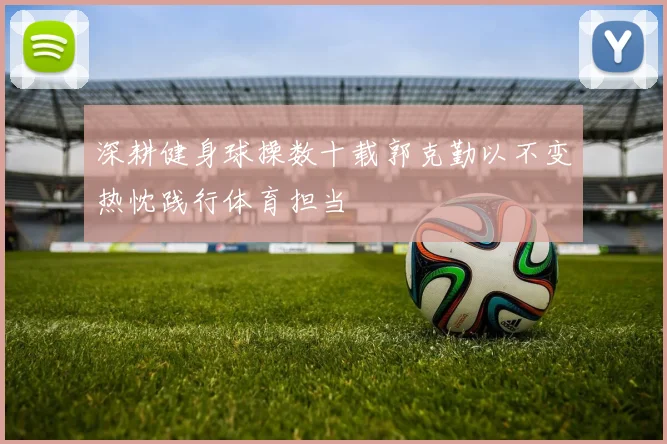 深耕健身球操数十载郭克勤以不变热忱践行体育担当