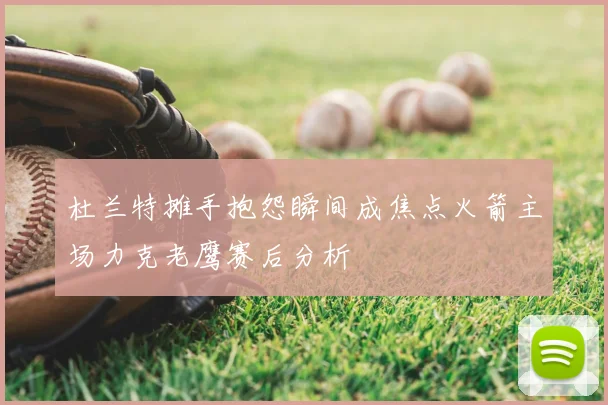 杜兰特摊手抱怨瞬间成焦点火箭主场力克老鹰赛后分析