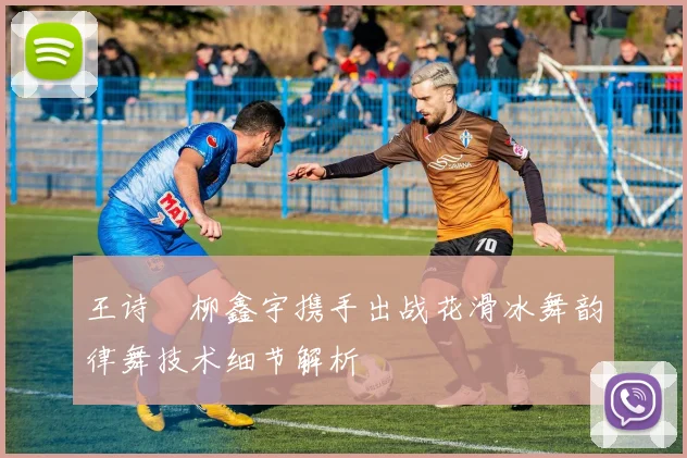 王诗玥柳鑫宇携手出战花滑冰舞韵律舞技术细节解析