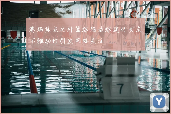 赛场焦点之外篮球场边球迷对女友不雅动作引发网络关注