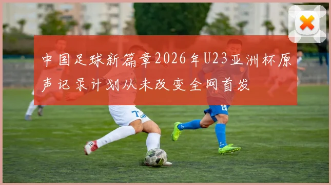中国足球新篇章2026年U23亚洲杯原声记录计划从未改变全网首发