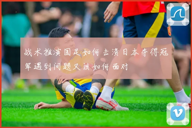 战术推演国足如何击溃日本夺得冠军遇到问题又该如何面对