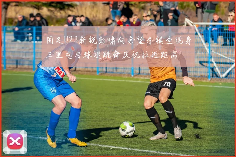 国足U23新锐彭啸向余望李镇全现身三里屯与球迷跳舞庆祝拉近距离