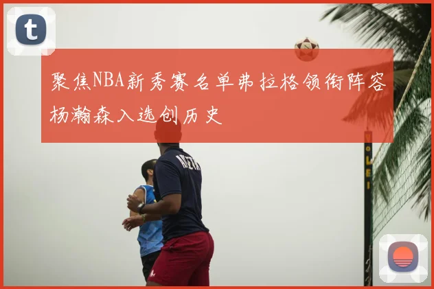 聚焦NBA新秀赛名单弗拉格领衔阵容杨瀚森入选创历史