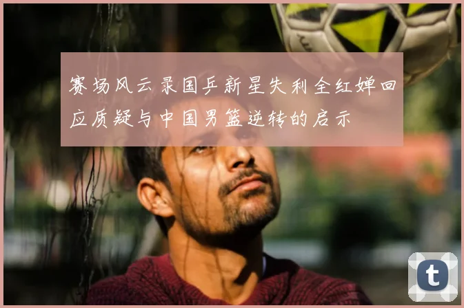 赛场风云录国乒新星失利全红婵回应质疑与中国男篮逆转的启示