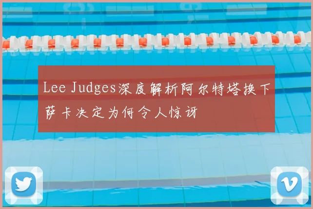 Lee Judges深度解析阿尔特塔换下萨卡决定为何令人惊讶