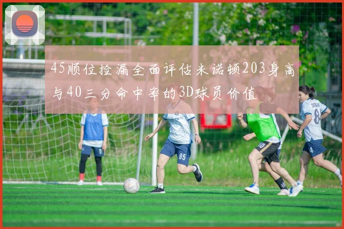 45顺位捡漏全面评估米诺顿203身高与40三分命中率的3D球员价值