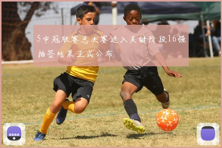 5中冠联赛总决赛进入关键阶段16强抽签结果正式公布