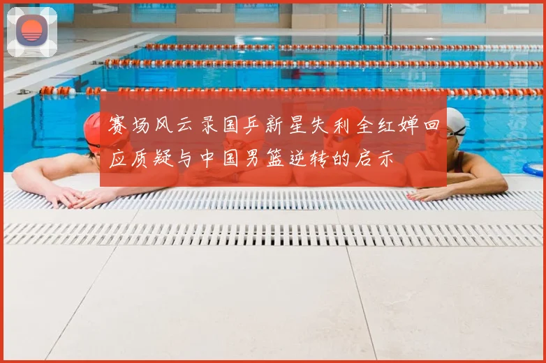 赛场风云录国乒新星失利全红婵回应质疑与中国男篮逆转的启示